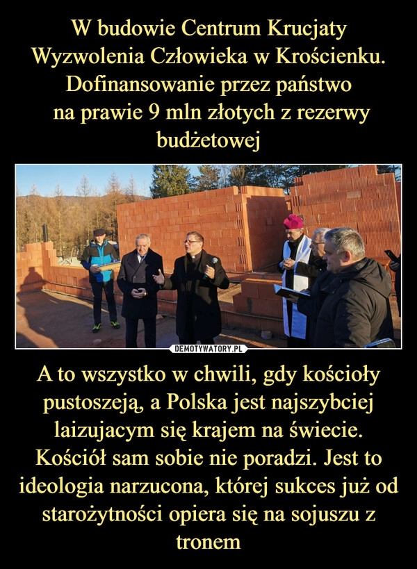 
    W budowie Centrum Krucjaty Wyzwolenia Człowieka w Krościenku. Dofinansowanie przez państwo
 na prawie 9 mln złotych z rezerwy budżetowej A to wszystko w chwili, gdy kościoły pustoszeją, a Polska jest najszybciej laizujacym się krajem na świecie. Kościół sam sobie nie poradzi. Jest to ideologia narzucona, której sukces już od starożytności opiera się na sojuszu z tronem