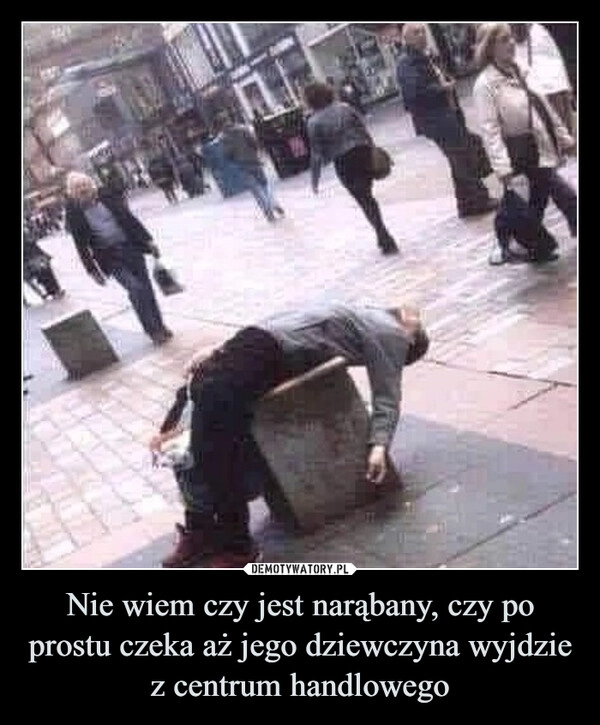 
    Nie wiem czy jest narąbany, czy po prostu czeka aż jego dziewczyna wyjdzie z centrum handlowego