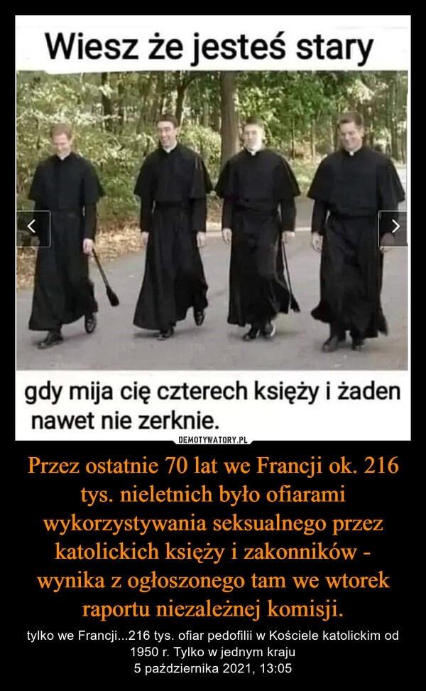 
    
Przez ostatnie 70 lat we Francji ok. 216 tys. nieletnich było ofiarami wykorzystywania seksualnego przez katolickich księży i zakonników - wynika z ogłoszonego tam we wtorek raportu niezależnej komisji. 