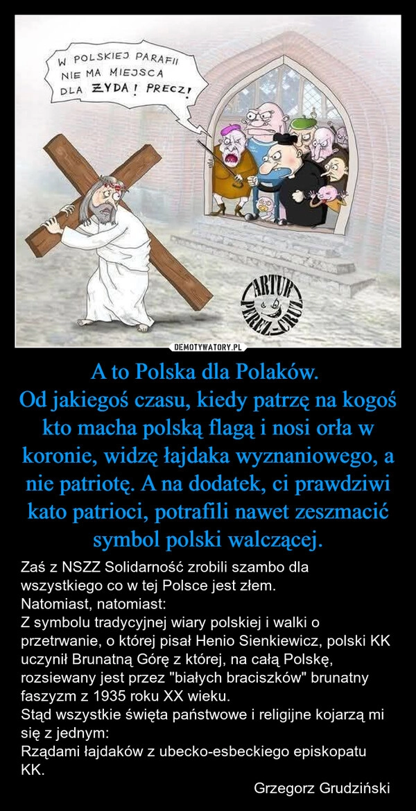 
    A to Polska dla Polaków. 
Od jakiegoś czasu, kiedy patrzę na kogoś kto macha polską flagą i nosi orła w koronie, widzę łajdaka wyznaniowego, a nie patriotę. A na dodatek, ci prawdziwi kato patrioci, potrafili nawet zeszmacić symbol polski walczącej.