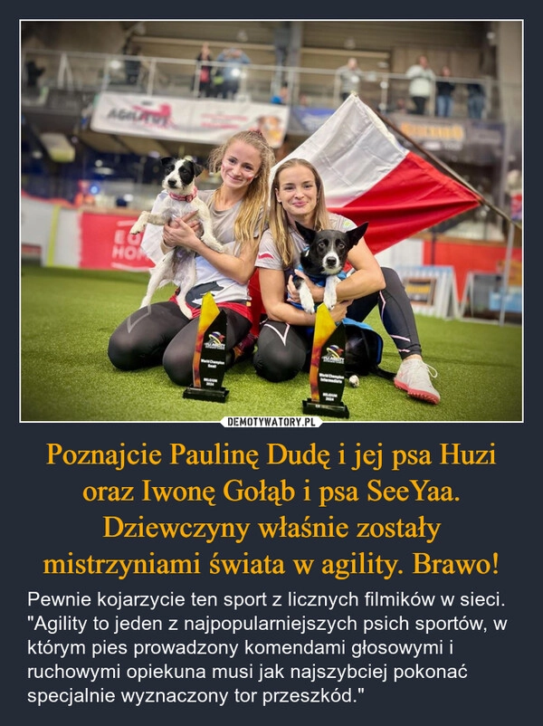 
    Poznajcie Paulinę Dudę i jej psa Huzi oraz Iwonę Gołąb i psa SeeYaa. Dziewczyny właśnie zostały mistrzyniami świata w agility. Brawo!