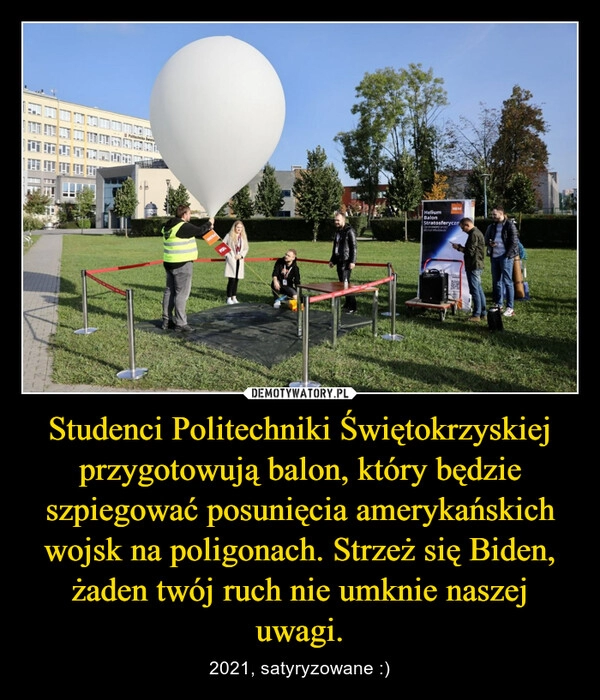 
    Studenci Politechniki Świętokrzyskiej przygotowują balon, który będzie szpiegować posunięcia amerykańskich wojsk na poligonach. Strzeż się Biden, żaden twój ruch nie umknie naszej uwagi.