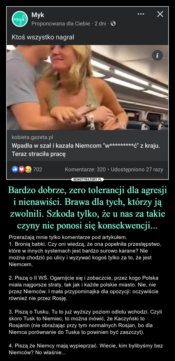 
    Bardzo dobrze, zero tolerancji dla agresji i nienawiści. Brawa dla tych, którzy ją zwolnili. Szkoda tylko, że u nas za takie czyny nie ponosi się konsekwencji...