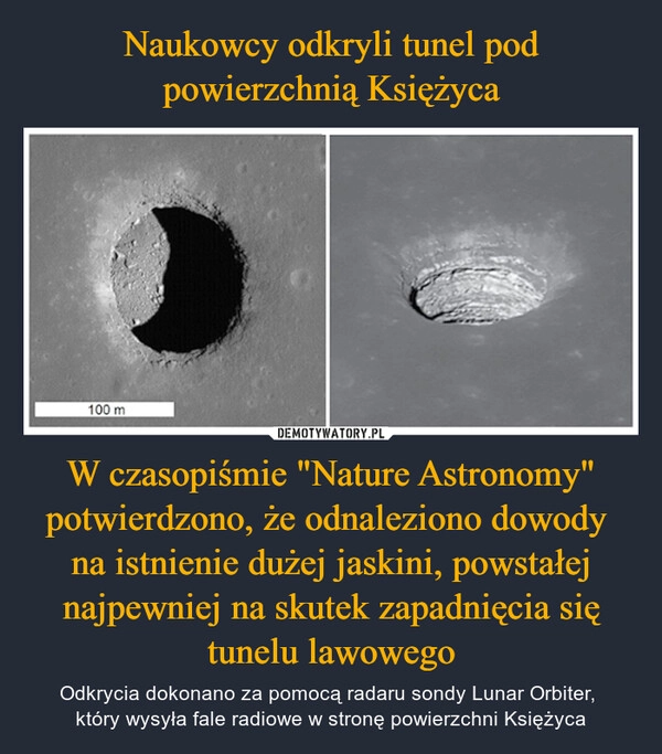 
    Naukowcy odkryli tunel pod powierzchnią Księżyca W czasopiśmie "Nature Astronomy" potwierdzono, że odnaleziono dowody 
na istnienie dużej jaskini, powstałej najpewniej na skutek zapadnięcia się tunelu lawowego