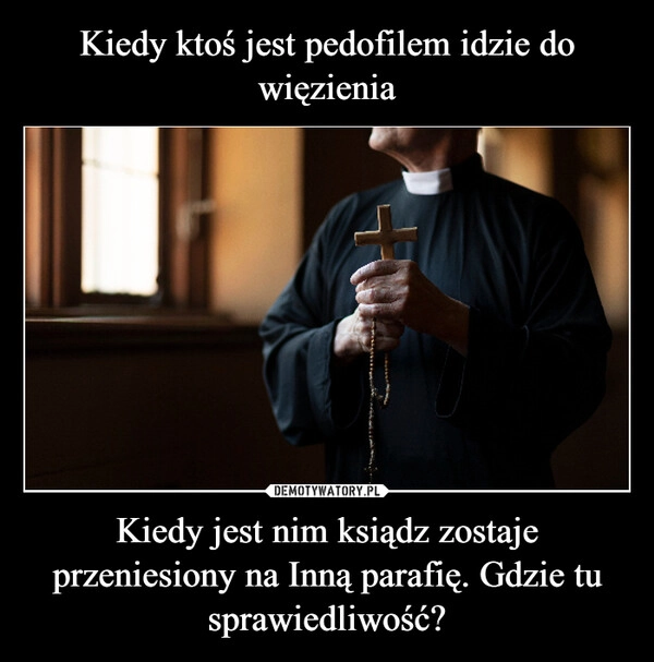 
    Kiedy ktoś jest pedofilem idzie do więzienia Kiedy jest nim ksiądz zostaje przeniesiony na Inną parafię. Gdzie tu sprawiedliwość?