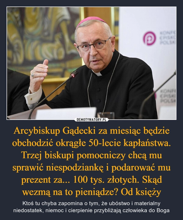 
    Arcybiskup Gądecki za miesiąc będzie obchodzić okrągłe 50-lecie kapłaństwa. Trzej biskupi pomocniczy chcą mu sprawić niespodziankę i podarować mu prezent za... 100 tys. złotych. Skąd wezmą na to pieniądze? Od księży