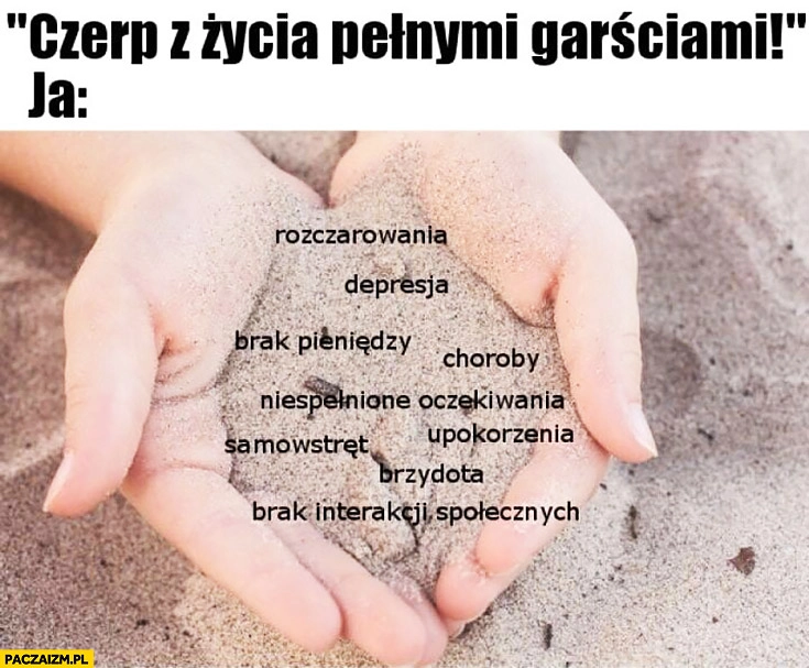 
    Czerp z życia pełnymi garściami, ja: rozczarowania, depresja, brak pieniędzy, choroby, niespełnione oczekiwania, samowstręt, upokorzenia, brzydota, brak interakcji społecznych