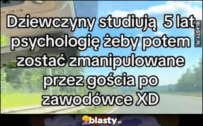 
    Dziewczyny studiują 5 lat psychologię żeby potem zostać zmanipulowane przez gościa po zawodówce