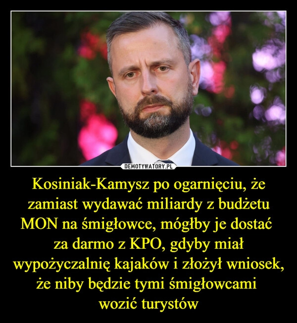 
    Kosiniak-Kamysz po ogarnięciu, że zamiast wydawać miliardy z budżetu MON na śmigłowce, mógłby je dostać 
za darmo z KPO, gdyby miał wypożyczalnię kajaków i złożył wniosek, że niby będzie tymi śmigłowcami 
wozić turystów