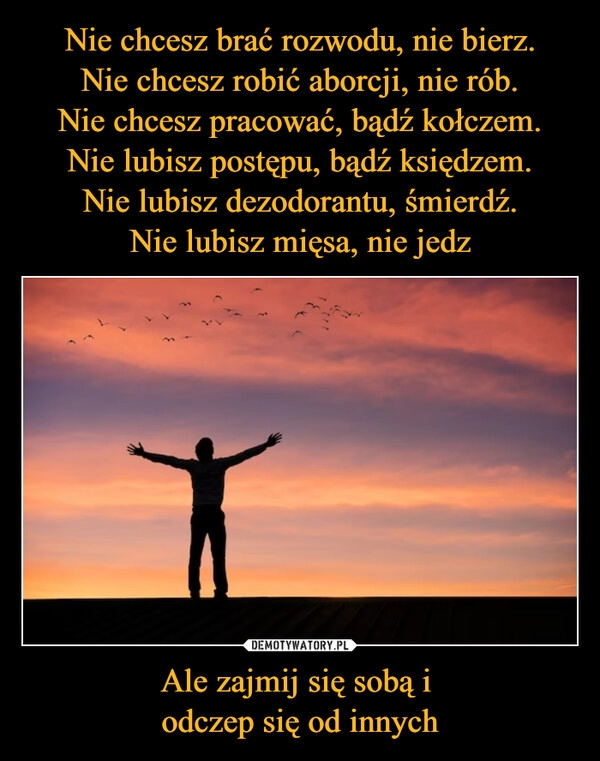 
    Nie chcesz brać rozwodu, nie bierz.
Nie chcesz robić aborcji, nie rób.
Nie chcesz pracować, bądź kołczem.
Nie lubisz postępu, bądź księdzem.
Nie lubisz dezodorantu, śmierdź.
Nie lubisz mięsa, nie jedz Ale zajmij się sobą i 
odczep się od innych