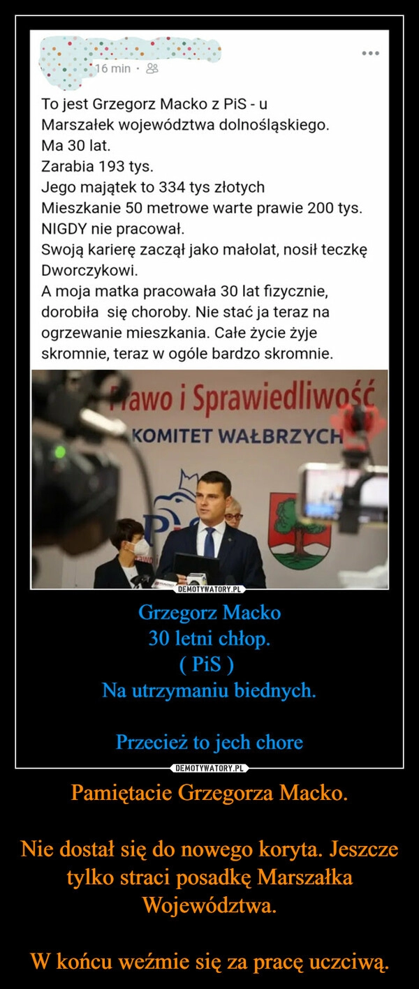 
    Pamiętacie Grzegorza Macko.

Nie dostał się do nowego koryta. Jeszcze tylko straci posadkę Marszałka Województwa.

W końcu weźmie się za pracę uczciwą.