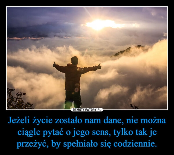 
    Jeżeli życie zostało nam dane, nie można ciągle pytać o jego sens, tylko tak je przeżyć, by spełniało się codziennie.