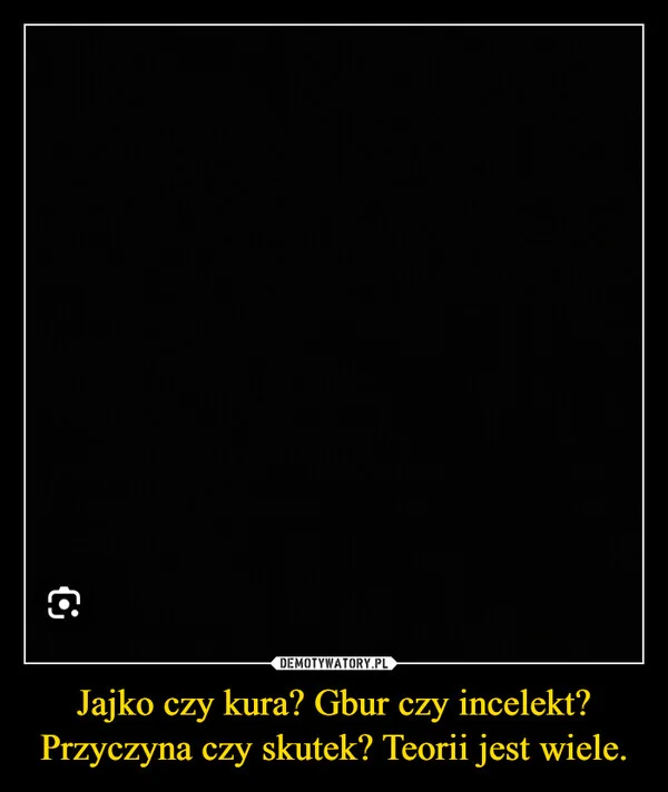 
    Jajko czy kura? Gbur czy incelekt? Przyczyna czy skutek? Teorii jest wiele.