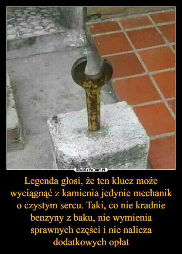 
    Legenda głosi, że ten klucz może wyciągnąć z kamienia jedynie mechanik o czystym sercu. Taki, co nie kradnie benzyny z baku, nie wymienia sprawnych części i nie nalicza dodatkowych opłat