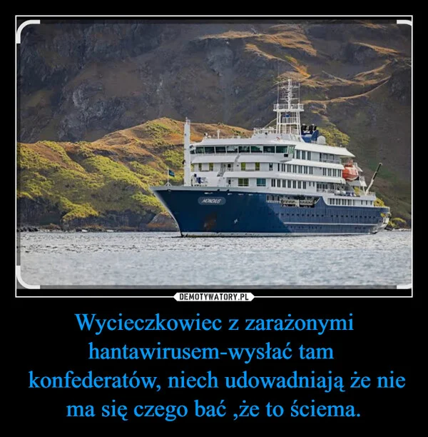 
    Wycieczkowiec z zarażonymi hantawirusem-wysłać tam konfederatów, niech udowadniają że nie ma się czego bać ,że to ściema.