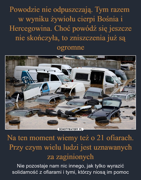 
    Powodzie nie odpuszczają. Tym razem 
w wyniku żywiołu cierpi Bośnia i Hercegowina. Choć powódź się jeszcze nie skończyła, to zniszczenia już są ogromne Na ten moment wiemy też o 21 ofiarach. Przy czym wielu ludzi jest uznawanych za zaginionych