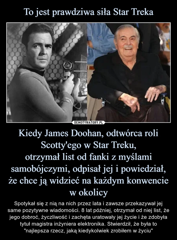 
    To jest prawdziwa siła Star Treka Kiedy James Doohan, odtwórca roli Scotty'ego w Star Treku,
otrzymał list od fanki z myślami samobójczymi, odpisał jej i powiedział, że chce ją widzieć na każdym konwencie w okolicy 