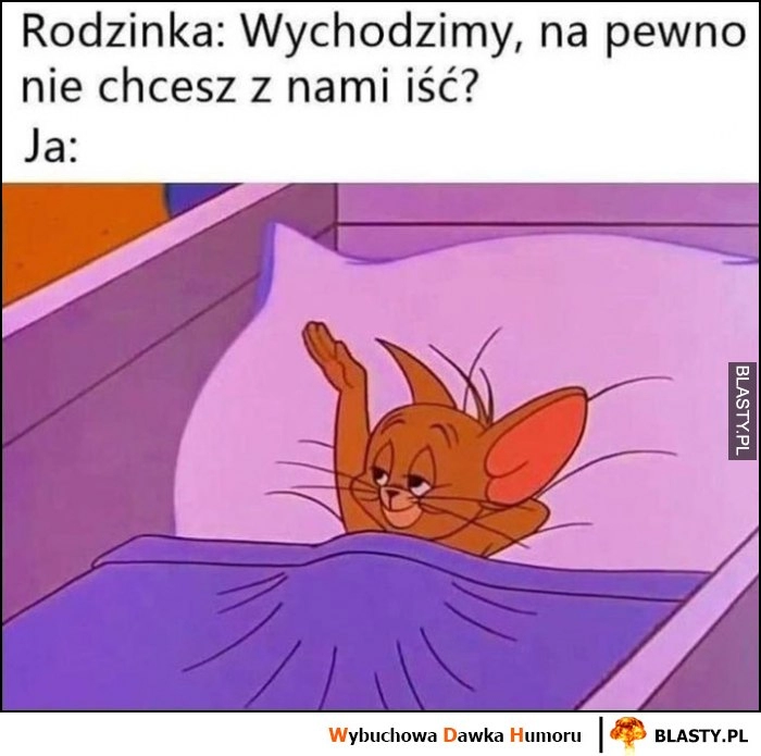 
    Rodzinka: wychodzimy na pewno nie chcesz iść z nami? Ja: macham im na pożegnanie