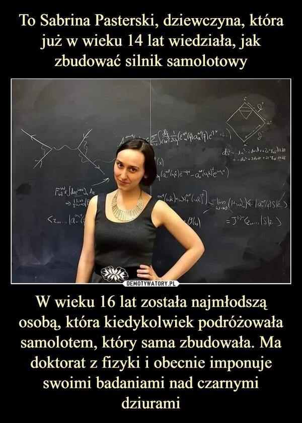 
    To Sabrina Pasterski, dziewczyna, która już w wieku 14 lat wiedziała, jak zbudować silnik samolotowy W wieku 16 lat została najmłodszą osobą, która kiedykolwiek podróżowała samolotem, który sama zbudowała. Ma doktorat z fizyki i obecnie imponuje swoimi badaniami nad czarnymi dziurami