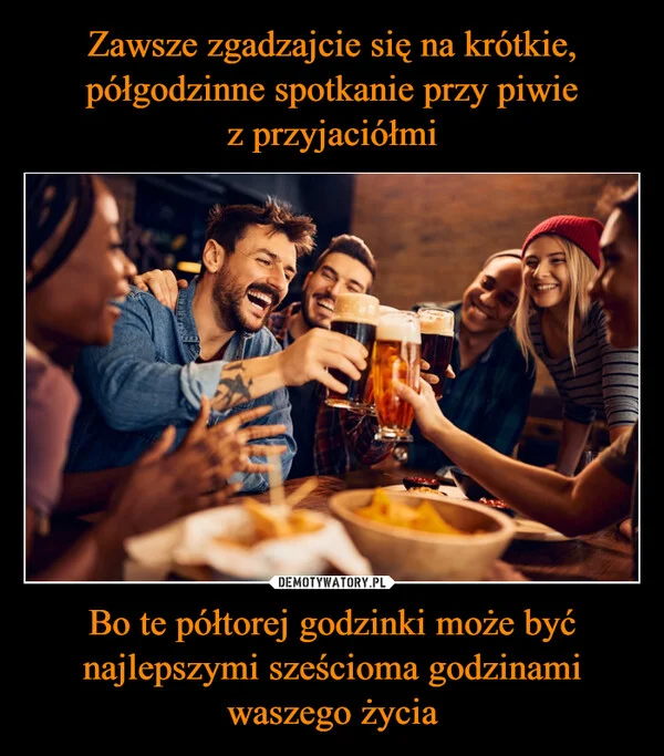 
    Zawsze zgadzajcie się na krótkie, półgodzinne spotkanie przy piwie z przyjaciółmi Bo te półtorej godzinki może być najlepszymi sześcioma godzinami waszego życia