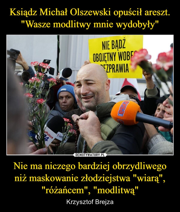 
    Ksiądz Michał Olszewski opuścił areszt. "Wasze modlitwy mnie wydobyły" Nie ma niczego bardziej obrzydliwego niż maskowanie złodziejstwa "wiarą", "różańcem", "modlitwą"