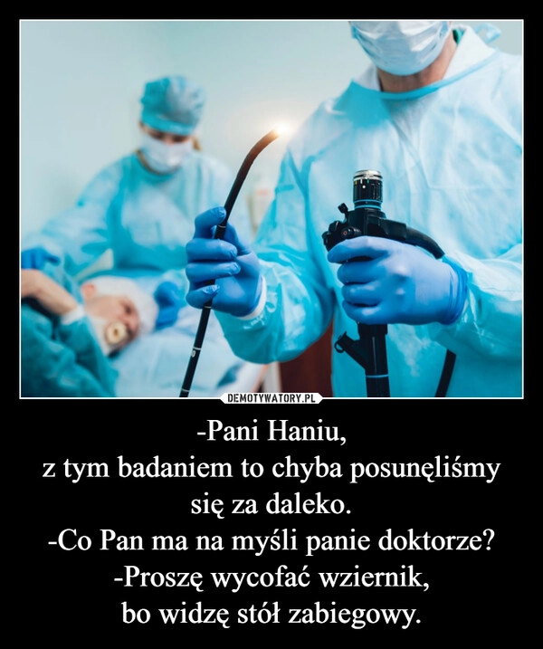 
    -Pani Haniu,
z tym badaniem to chyba posunęliśmy się za daleko.
-Co Pan ma na myśli panie doktorze?
-Proszę wycofać wziernik,
bo widzę stół zabiegowy.