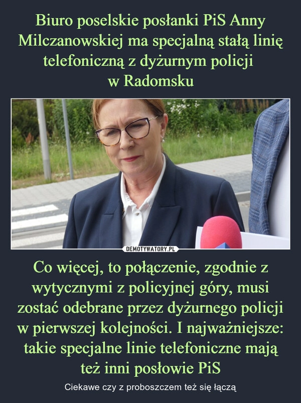 
    Biuro poselskie posłanki PiS Anny Milczanowskiej ma specjalną stałą linię telefoniczną z dyżurnym policji 
w Radomsku Co więcej, to połączenie, zgodnie z wytycznymi z policyjnej góry, musi zostać odebrane przez dyżurnego policji w pierwszej kolejności. I najważniejsze: takie specjalne linie telefoniczne mają też inni posłowie PiS