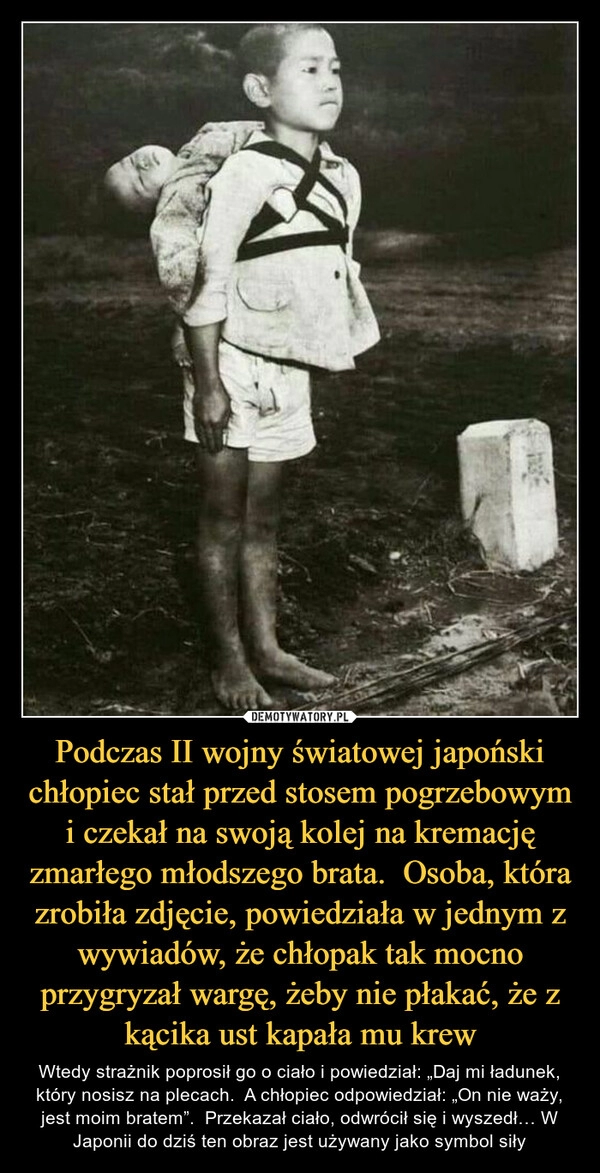 
    Podczas II wojny światowej japoński chłopiec stał przed stosem pogrzebowym i czekał na swoją kolej na kremację zmarłego młodszego brata.  Osoba, która zrobiła zdjęcie, powiedziała w jednym z wywiadów, że chłopak tak mocno przygryzał wargę, żeby nie płakać, że z kącika ust kapała mu krew