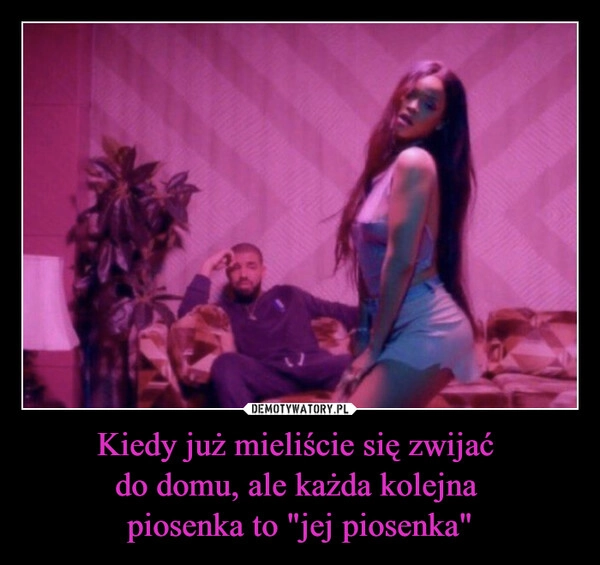 
    Kiedy już mieliście się zwijać 
do domu, ale każda kolejna 
piosenka to "jej piosenka"