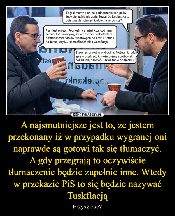 
    A najsmutniejsze jest to, że jestem przekonany iż w przypadku wygranej oni naprawde są gotowi tak się tłumaczyć.
A gdy przegrają to oczywiście tłumaczenie będzie zupełnie inne. Wtedy w przekazie PiS to się będzie nazywać Tuskflacją