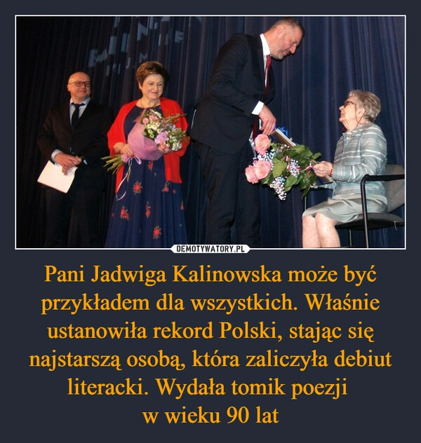 
    Pani Jadwiga Kalinowska może być przykładem dla wszystkich. Właśnie ustanowiła rekord Polski, stając się najstarszą osobą, która zaliczyła debiut literacki. Wydała tomik poezji 
w wieku 90 lat