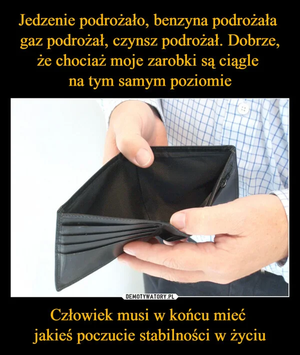 
    Jedzenie podrożało, benzyna podrożała gaz podrożał, czynsz podrożał. Dobrze, że chociaż moje zarobki są ciągle na tym samym poziomie Człowiek musi w końcu mieć jakieś poczucie stabilności w życiu