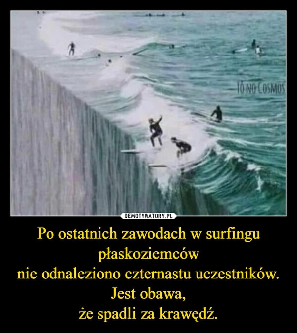 
    Po ostatnich zawodach w surfingu
płaskoziemców
nie odnaleziono czternastu uczestników.
Jest obawa,
że spadli za krawędź.