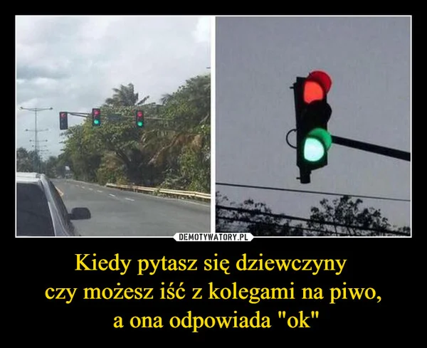 
    Kiedy pytasz się dziewczyny czy możesz iść z kolegami na piwo, a ona odpowiada 
