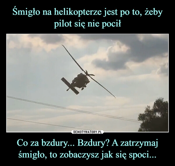 
    Śmigło na helikopterze jest po to, żeby pilot się nie pocił Co za bzdury... Bzdury? A zatrzymaj śmigło, to zobaczysz jak się spoci...