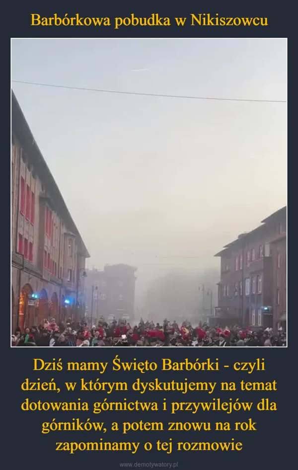 
    Barbórkowa pobudka w Nikiszowcu Dziś mamy Święto Barbórki - czyli dzień, w którym dyskutujemy na temat dotowania górnictwa i przywilejów dla górników, a potem znowu na rok zapominamy o tej rozmowie