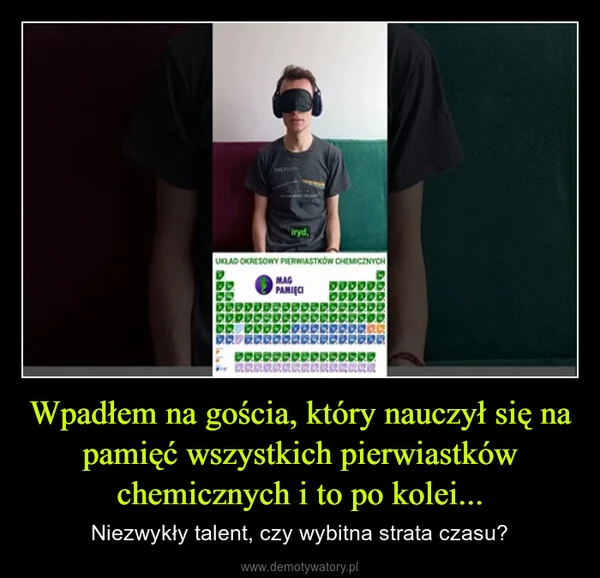 
    Wpadłem na gościa, który nauczył się na pamięć wszystkich pierwiastków chemicznych i to po kolei...