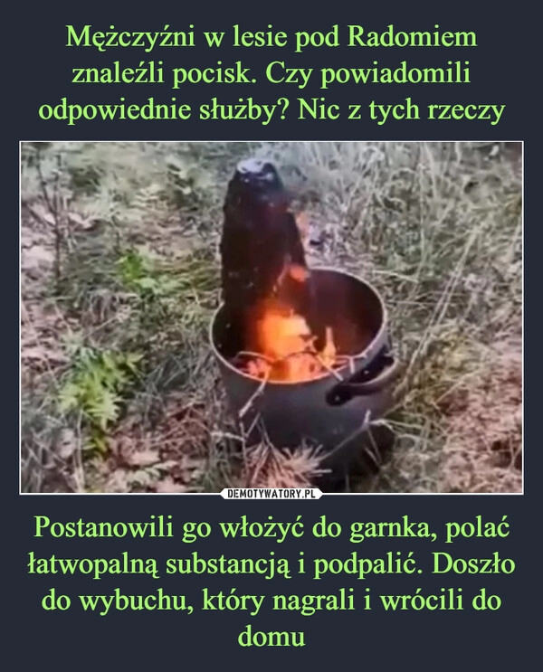 
    Mężczyźni w lesie pod Radomiem znaleźli pocisk. Czy powiadomili odpowiednie służby? Nic z tych rzeczy Postanowili go włożyć do garnka, polać łatwopalną substancją i podpalić. Doszło do wybuchu, który nagrali i wrócili do domu