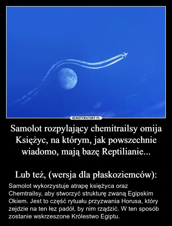 
    Samolot rozpylający chemitrailsy omija Księżyc, na którym, jak powszechnie wiadomo, mają bazę Reptilianie... Lub też, (wersja dla płaskoziemców):