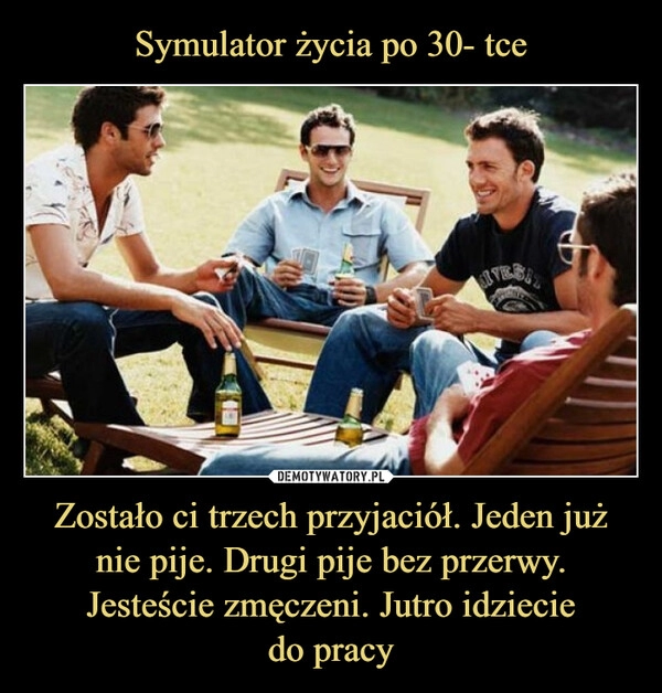 
    Symulator życia po 30- tce Zostało ci trzech przyjaciół. Jeden już nie pije. Drugi pije bez przerwy. Jesteście zmęczeni. Jutro idziecie
do pracy