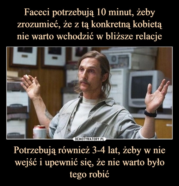 
    Faceci potrzebują 10 minut, żeby zrozumieć, że z tą konkretną kobietą
nie warto wchodzić w bliższe relacje Potrzebują również 3-4 lat, żeby w nie wejść i upewnić się, że nie warto było tego robić