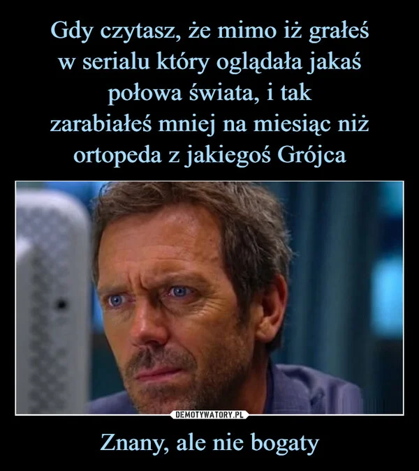 
    Gdy czytasz, że mimo iż grałeś w serialu który oglądała jakaś połowa świata, i tak zarabiałeś mniej na miesiąc niż ortopeda z jakiegoś Grójca Znany, ale nie bogaty
