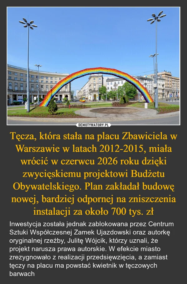 
    Tęcza, która stała na placu Zbawiciela w Warszawie w latach 2012-2015, miała wrócić w czerwcu 2026 roku dzięki zwycięskiemu projektowi Budżetu Obywatelskiego. Plan zakładał budowę nowej, bardziej odpornej na zniszczenia instalacji za około 700 tys. zł