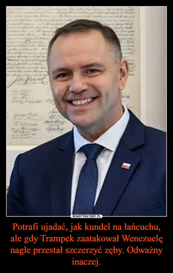 
    Potrafi ujadać, jak kundel na łańcuchu, ale gdy Trampek zaatakował Wenezuelę nagle przestał szczerzyć zęby. Odważny inaczej.