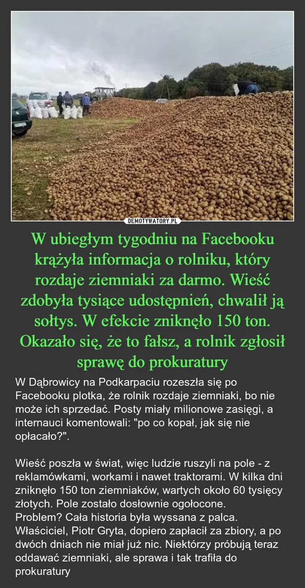 
    W ubiegłym tygodniu na Facebooku krążyła informacja o rolniku, który rozdaje ziemniaki za darmo. Wieść zdobyła tysiące udostępnień, chwalił ją sołtys. W efekcie zniknęło 150 ton. Okazało się, że to fałsz, a rolnik zgłosił sprawę do prokuratury