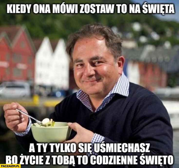 
    Makłowicz kiedy ona mówi zostaw to na święta a ty tylko się uśmiechasz bo życie z tobą to codzienne święto