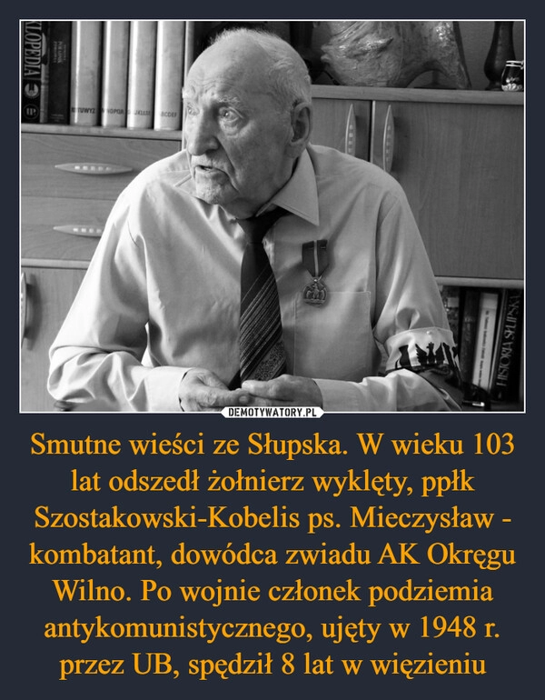 
    Smutne wieści ze Słupska. W wieku 103 lat odszedł żołnierz wyklęty, ppłk Szostakowski-Kobelis ps. Mieczysław - kombatant, dowódca zwiadu AK Okręgu Wilno. Po wojnie członek podziemia antykomunistycznego, ujęty w 1948 r. przez UB, spędził 8 lat w więzieniu