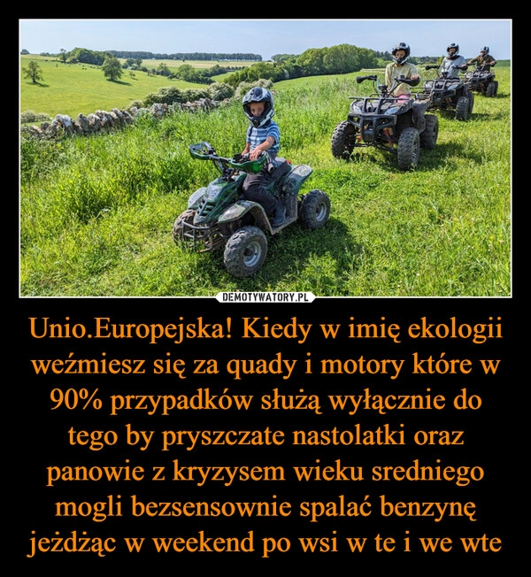 
    Unio.Europejska! Kiedy w imię ekologii weźmiesz się za quady i motory które w 90% przypadków służą wyłącznie do tego by pryszczate nastolatki oraz panowie z kryzysem wieku sredniego mogli bezsensownie spalać benzynę jeżdżąc w weekend po wsi w te i we wte