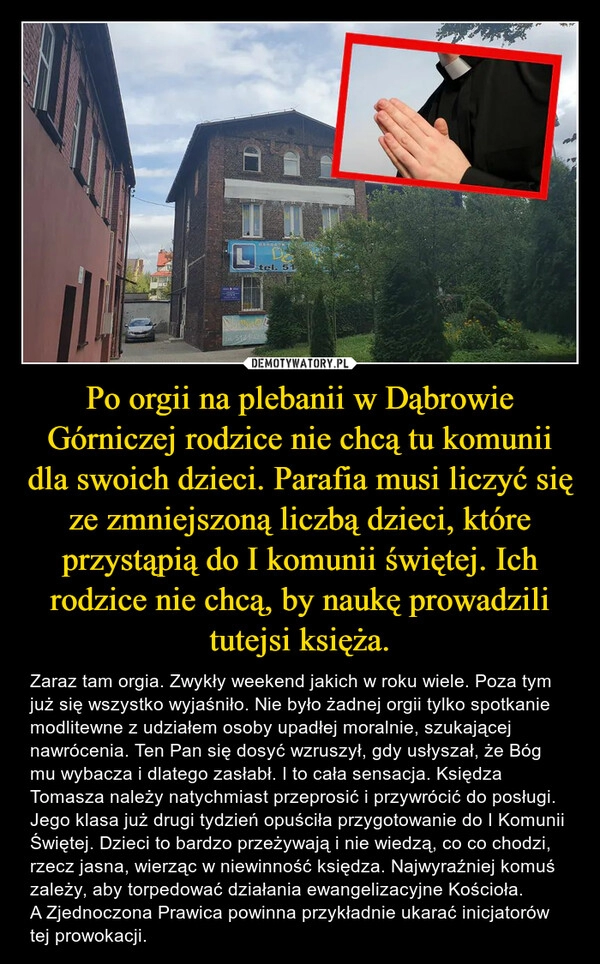 
    Po orgii na plebanii w Dąbrowie Górniczej rodzice nie chcą tu komunii dla swoich dzieci. Parafia musi liczyć się ze zmniejszoną liczbą dzieci, które przystąpią do I komunii świętej. Ich rodzice nie chcą, by naukę prowadzili tutejsi księża.