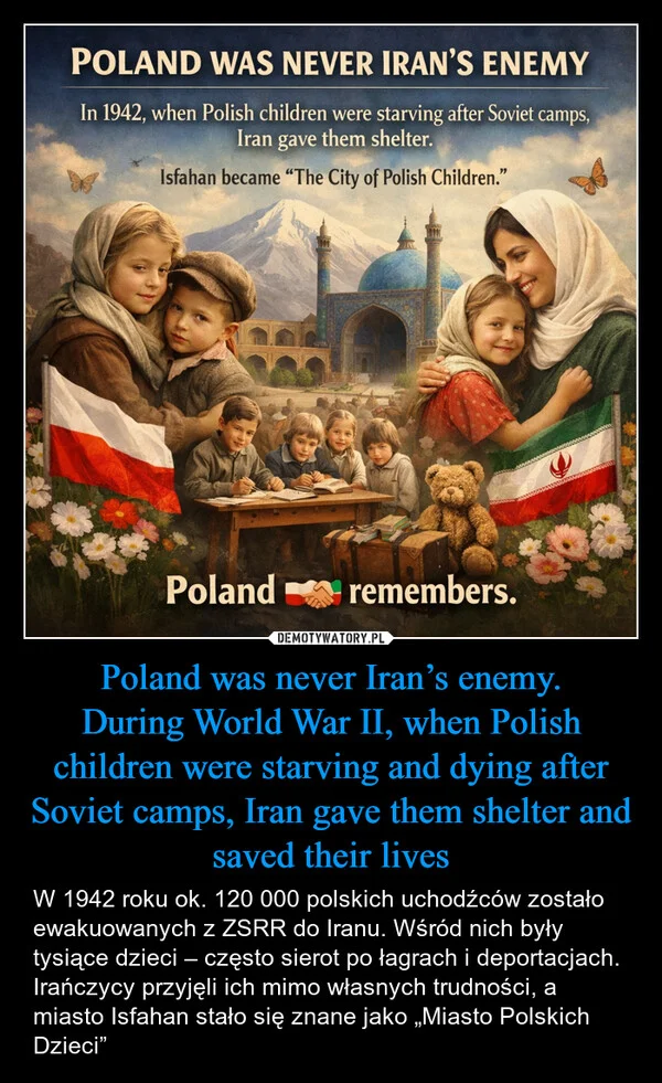 
    Poland was never Iran’s enemy. During World War II, when Polish children were starving and dying after Soviet camps, Iran gave them shelter and saved their lives